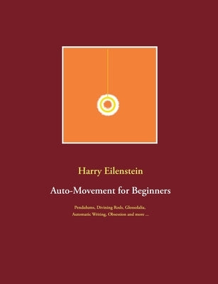 Auto-Movement for Beginners: Pendulums, Divining Rods, Glossolalia, Automatic Writing, Obsession and more ... by Eilenstein, Harry