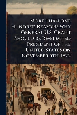 More Than one Hundred Reasons why General U.S. Grant Should be Re-elected President of the United States on November 5th, 1872 by 