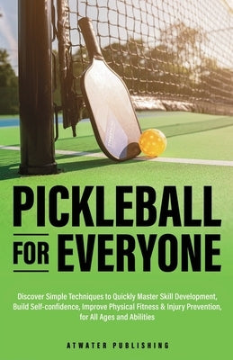 Pickleball for Everyone: Discover Simple Techniques to Quickly Master Skill Development, Build Self-Confidence, Improve Physical Fitness & Inju by Atwater Publishing