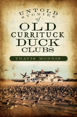 Untold Stories of Old Currituck Duck Clubs by Morris, Travis