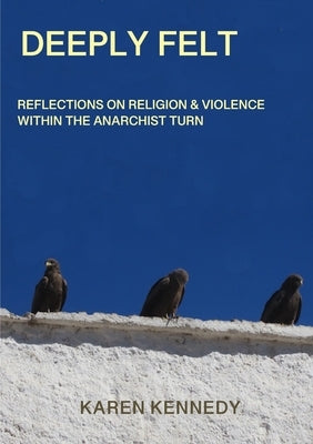 Deeply Felt, Reflections on Religion & Violence within the Anarchist Turn by Kennedy, Karen