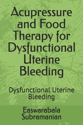 Acupressure and Food Therapy for Dysfunctional Uterine Bleeding: Dysfunctional Uterine Bleeding by Subramanian, Easwarabala