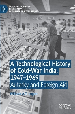 A Technological History of Cold-War India, 1947-⁠1969: Autarky and Foreign Aid by Logan, William A. T.