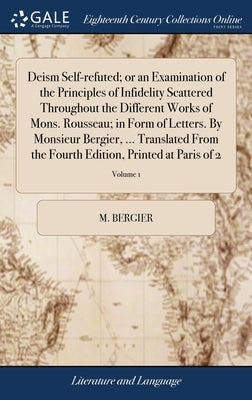 Deism Self-refuted; or an Examination of the Principles of Infidelity Scattered Throughout the Different Works of Mons. Rousseau; in Form of Letters. by Bergier, M.