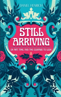 Still Arriving: On Art, Time, and the Courage to Look by Henrich, Daniel