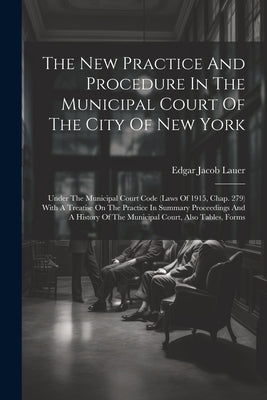 The New Practice And Procedure In The Municipal Court Of The City Of New York: Under The Municipal Court Code (laws Of 1915, Chap. 279) With A Treatis by Lauer, Edgar Jacob