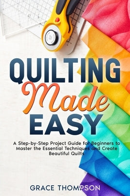 Quilting Made Easy: A Step-by-Step Project Guide for Beginners to Master the Essential Techniques and Create Beautiful Quilts by Thompson, Grace
