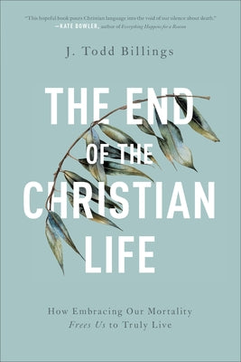 The End of the Christian Life: How Embracing Our Mortality Frees Us to Truly Live by Billings, J. Todd