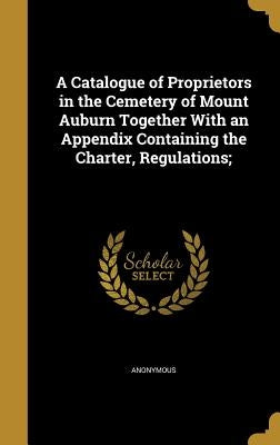 A Catalogue of Proprietors in the Cemetery of Mount Auburn Together With an Appendix Containing the Charter, Regulations; by Anonymous