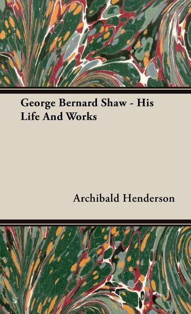 George Bernard Shaw - His Life And Works by Henderson, Archibald