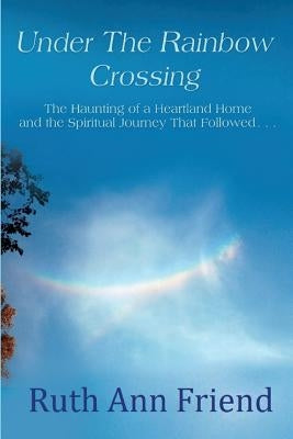 Under the Rainbow Crossing: The Haunting of a Heartland Home and the Spiritual Journey That Followed... by Friend, Ruth Ann