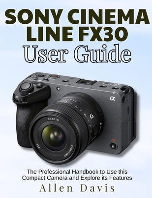 Sony Cinema Line Fx30 User Guide: The Professional Handbook to Use this Compact Camera and Explore its Features by Davis, Allen