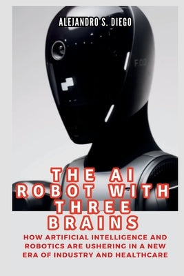 The AI Robot with Three Brains: Figure 02 and All You Need To Know: How Artificial Intelligence and Robotics Are Ushering in a New Era of Industry and by S. Diego, Alejandro