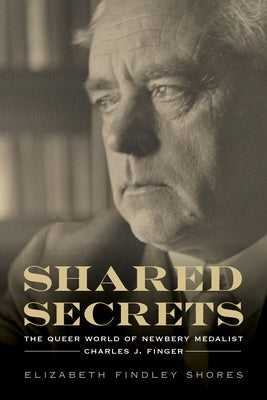 Shared Secrets: The Queer World of Newbery Medalist Charles J. Finger by Shores, Elizabeth Findley