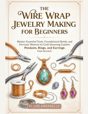 The Wire Wrap Jewelry Making for Beginners: Master Essential Tools, Foundational Bends, and Intricate Weaves to Craft Stunning Custom Pendants, Rings, by Annabelle, Eloise