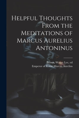 Helpful Thoughts From the Meditations of Marcus Aurelius Antoninus by Marcus Aurelius, Emperor Of Rome 121