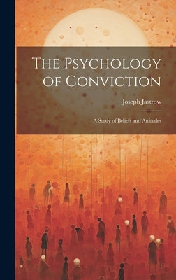 The Psychology of Conviction: A Study of Beliefs and Attitudes by Jastrow, Joseph