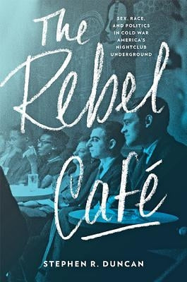 The Rebel Café: Sex, Race, and Politics in Cold War America's Nightclub Underground by Duncan, Stephen R.