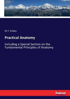 Practical Anatomy: Including a Special Section on the Fundamental Principles of Anatomy by Eckley, W. T.
