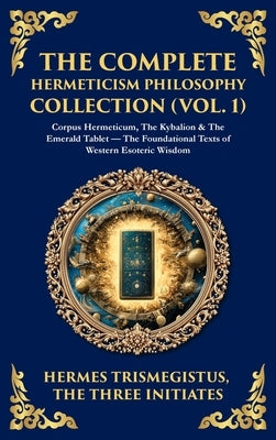 The Complete Hermeticism Philosophy Collection (Vol. 1): Corpus Hermeticum, The Kybalion & The Emerald Tablet - The Foundational Texts of Western Esot by Trismegistus, Hermes