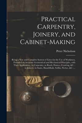 Practical Carpentry, Joinery, and Cabinet-making: Being a New and Complete System of Lines for the Use of Workmen, Founded on Accurate Geometrical and by Nicholson, Peter 1765-1844