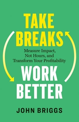Take Breaks, Work Better: Measure Impact, Not Hours, and Transform Your Profitability by Briggs, John