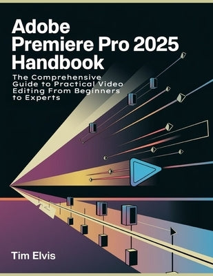 Adobe Premiere Pro 2025 Handbook: The Comprehensive Guide to Practical Video Editing From Beginners to Experts by Elvis, Tim