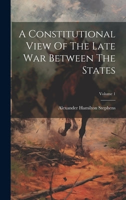 A Constitutional View Of The Late War Between The States; Volume 1 by Stephens, Alexander Hamilton