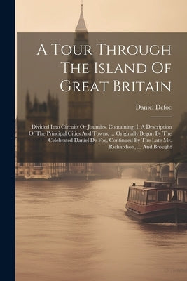 A Tour Through The Island Of Great Britain: Divided Into Circuits Or Journies. Containing, I. A Description Of The Principal Cities And Towns, ... Ori by Defoe, Daniel