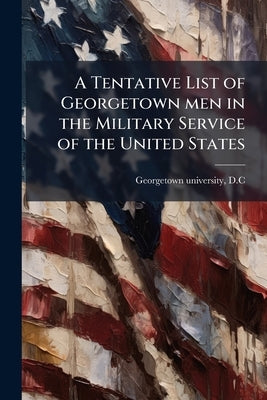 A Tentative List of Georgetown men in the Military Service of the United States by Georgetown University, D. C. [From Old C