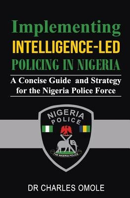 Implementing Intelligence-led Policing in Nigeria: A Concise Guide and Strategy for the Nigeria Police Force by Omole, Charles