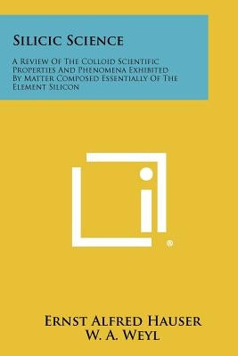 Silicic Science: A Review of the Colloid Scientific Properties and Phenomena Exhibited by Matter Composed Essentially of the Element Si by Hauser, Ernst Alfred