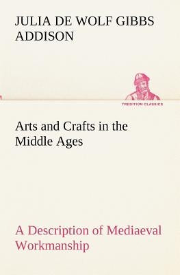 Arts and Crafts in the Middle Ages A Description of Mediaeval Workmanship in Several of the Departments of Applied Art, Together with Some Account of by Addison, Julia De Wolf Gibbs
