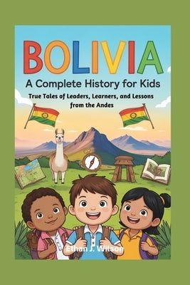Bolivia: A Complete History for Kids: True Tales of Leaders, Learners, and Lessons from the Andes by J. Wilson, Ethan