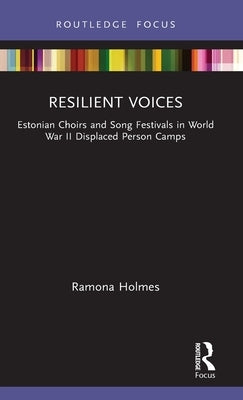 Resilient Voices: Estonian Choirs and Song Festivals in World War II Displaced Person Camps by Holmes, Ramona