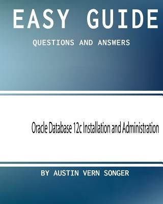 Easy Guide: Oracle Database 12c Installation and Administration: Questions and Answers by Songer, Austin Vern