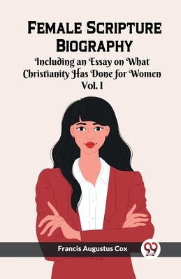 Female Scripture Biography Including an Essay on What Christianity Has Done for Women Vol. I by Cox, Francis Augustus
