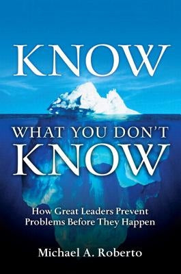 Know What You Don't Know: How Great Leaders Prevent Problems Before They Happen by Roberto, Michael