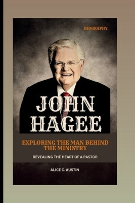 John Hagee: Exploring The Man Behind The Ministry: Revealing The Heart Of A Pastor by C. Austin, Alice