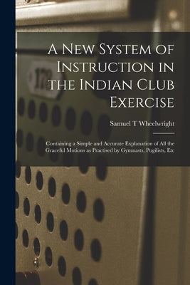 A New System of Instruction in the Indian Club Exercise [microform]: Containing a Simple and Accurate Explanation of All the Graceful Motions as Pract by Wheelwright, Samuel T.