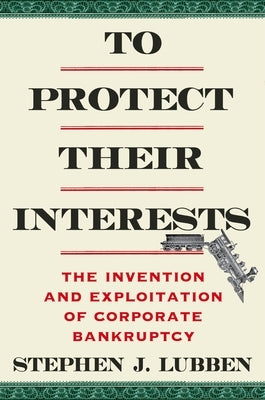To Protect Their Interests: The Invention and Exploitation of Corporate Bankruptcy by Lubben, Stephen J.
