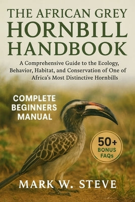 The African Grey Hornbill Handbook: A Comprehensive Guide to the Ecology, Behavior, Habitat, and Conservation of One of Africa's Most Distinctive Horn by Steve, Mark W.