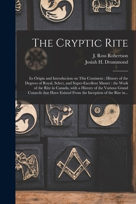 The Cryptic Rite [microform]: Its Origin and Introduction on This Continent: History of the Degrees of Royal, Select, and Super-excellent Master: th by Robertson, J. Ross (John Ross) 1841-