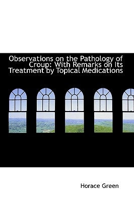 Observations on the Pathology of Croup: With Remarks on Its Treatment by Topical Medications by Green, Horace