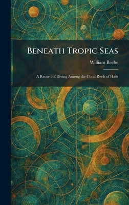 Beneath Tropic Seas: A Record of Diving Among the Coral Reefs of Haiti by Beebe, William