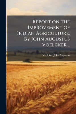 Report on the Improvement of Indian Agriculture. By John Augustus Voelcker .. by Voelcker, John Augustus 1854-