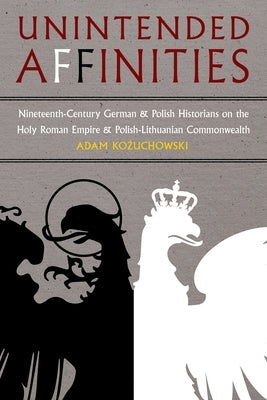 Unintended Affinities: Nineteenth-Century German and Polish Historians on the Holy Roman Empire and Polish-Lithuanian Commonwealth by Kozuchowski, Adam