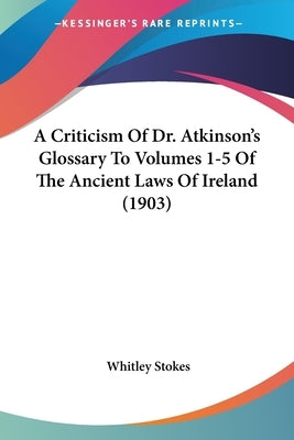 A Criticism Of Dr. Atkinson's Glossary To Volumes 1-5 Of The Ancient Laws Of Ireland (1903) by Stokes, Whitley