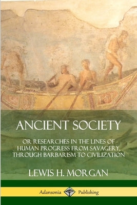 Ancient Society: Or Researches in the Lines of Human Progress from Savagery, Through Barbarism to Civilization by Morgan, Lewis H.