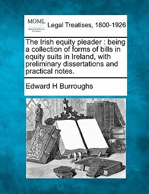 The Irish equity pleader: being a collection of forms of bills in equity suits in Ireland, with preliminary dissertations and practical notes. by Burroughs, Edward H.